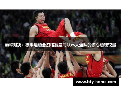 巅峰对决：极限运动会资格赛威海队vs大连队的惊心动魄较量